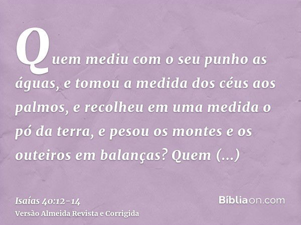 Quem mediu com o seu punho as águas, e tomou a medida dos céus aos palmos, e recolheu em uma medida o pó da terra, e pesou os montes e os outeiros em balanças?Q