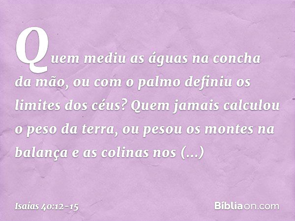 Quem mediu as águas
na concha da mão,
ou com o palmo
definiu os limites dos céus?
Quem jamais calculou o peso da terra,
ou pesou os montes na balança
e as colin