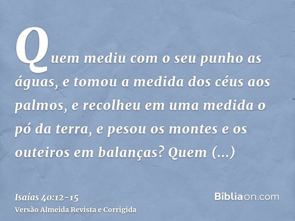 Quem mediu com o seu punho as águas, e tomou a medida dos céus aos palmos, e recolheu em uma medida o pó da terra, e pesou os montes e os outeiros em balanças?Q