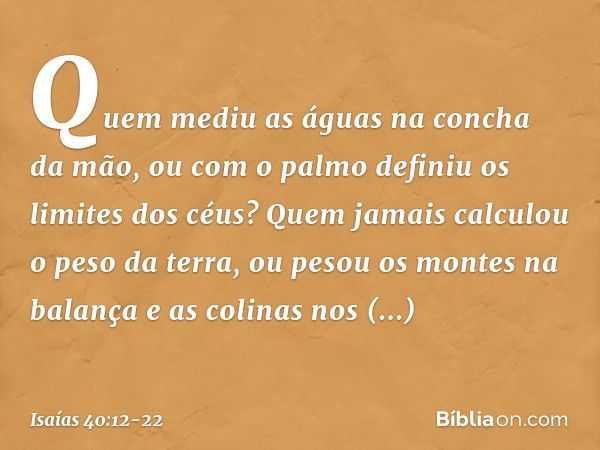 Quem mediu as águas
na concha da mão,
ou com o palmo
definiu os limites dos céus?
Quem jamais calculou o peso da terra,
ou pesou os montes na balança
e as colin