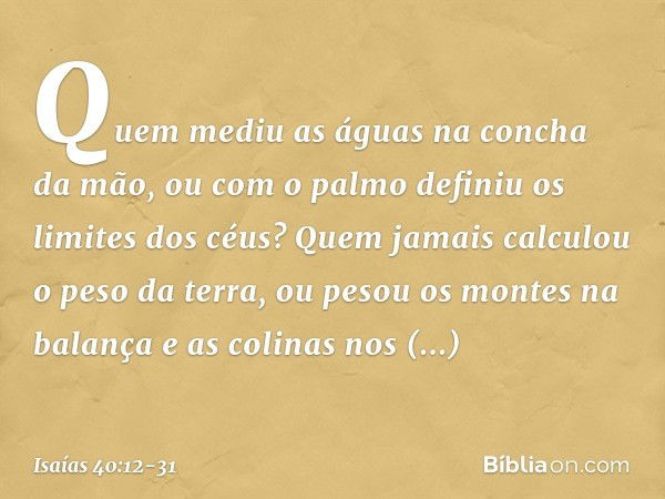 Quem mediu as águas
na concha da mão,
ou com o palmo
definiu os limites dos céus?
Quem jamais calculou o peso da terra,
ou pesou os montes na balança
e as colin