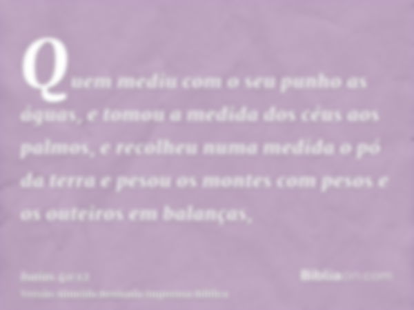 Quem mediu com o seu punho as águas, e tomou a medida dos céus aos palmos, e recolheu numa medida o pó da terra e pesou os montes com pesos e os outeiros em bal