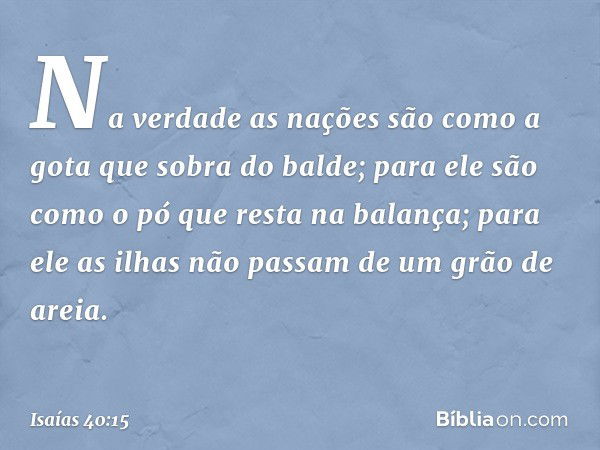 Na verdade as nações
são como a gota que sobra do balde;
para ele são como o pó
que resta na balança;
para ele as ilhas não passam
de um grão de areia. -- Isaía