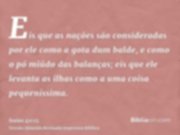 Eis que as nações são consideradas por ele como a gota dum balde, e como o pó miúdo das balanças; eis que ele levanta as ilhas como a uma coisa pequeníssima.