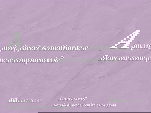 A quem, pois, fareis semelhante a Deus ou com que o comparareis?