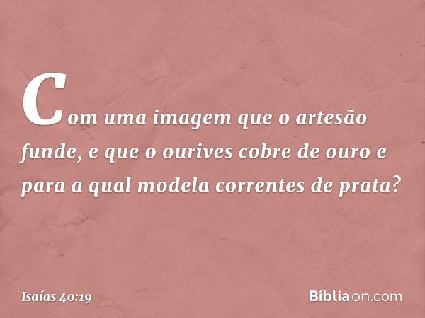 Com uma imagem que o artesão funde,
e que o ourives cobre de ouro
e para a qual modela correntes de prata? -- Isaías 40:19