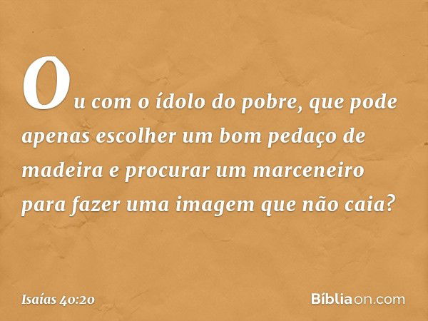 Ou com o ídolo do pobre,
que pode apenas escolher
um bom pedaço de madeira
e procurar um marceneiro
para fazer uma imagem que não caia? -- Isaías 40:20