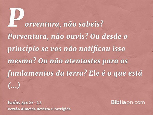 Porventura, não sabeis? Porventura, não ouvis? Ou desde o princípio se vos não notificou isso mesmo? Ou não atentastes para os fundamentos da terra?Ele é o que 