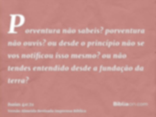 Porventura não sabeis? porventura não ouvis? ou desde o princípio não se vos notificou isso mesmo? ou não tendes entendido desde a fundação da terra?