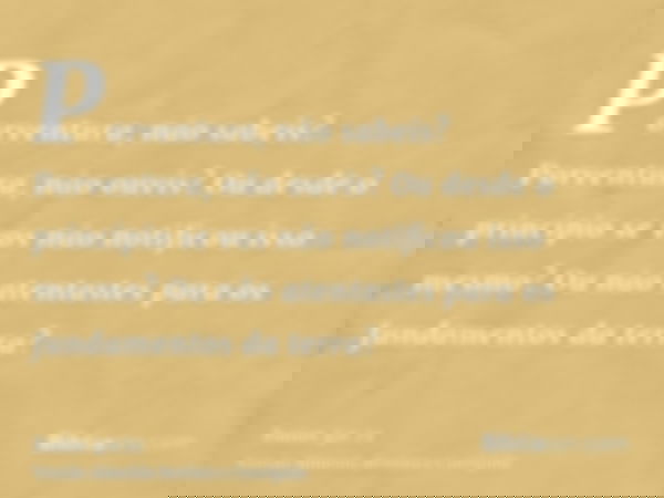 Porventura, não sabeis? Porventura, não ouvis? Ou desde o princípio se vos não notificou isso mesmo? Ou não atentastes para os fundamentos da terra?