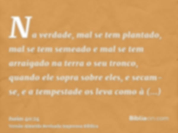 Na verdade, mal se tem plantado, mal se tem semeado e mal se tem arraigado na terra o seu tronco, quando ele sopra sobre eles, e secam-se, e a tempestade os lev