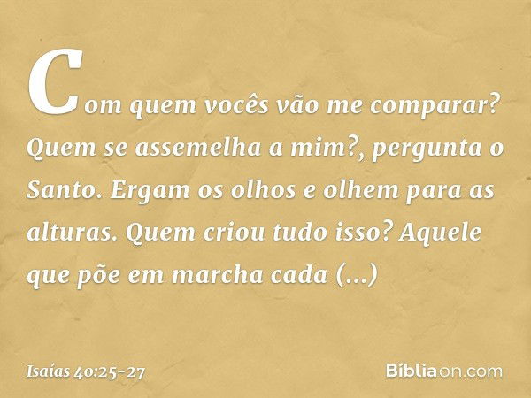 "Com quem vocês vão me comparar?
Quem se assemelha a mim?",
pergunta o Santo. Ergam os olhos e olhem para as alturas.
Quem criou tudo isso?
Aquele que põe em ma