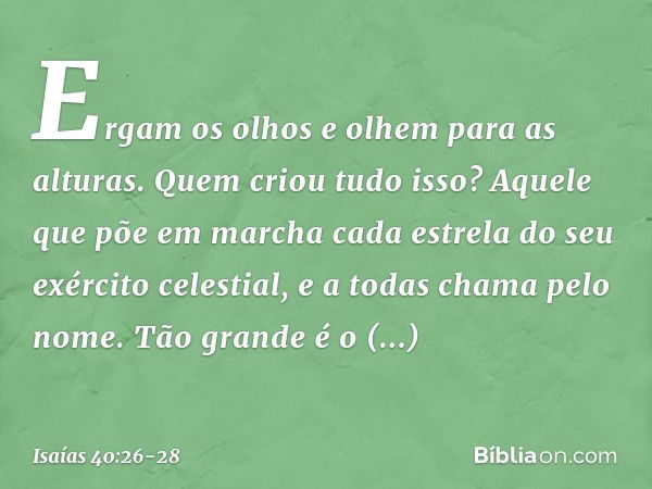 Ergam os olhos e olhem para as alturas.
Quem criou tudo isso?
Aquele que põe em marcha
cada estrela do seu exército celestial,
e a todas chama pelo nome.
Tão gr