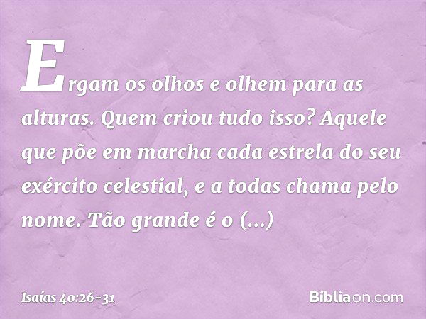 Ergam os olhos e olhem para as alturas.
Quem criou tudo isso?
Aquele que põe em marcha
cada estrela do seu exército celestial,
e a todas chama pelo nome.
Tão gr