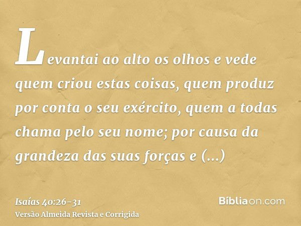 Levantai ao alto os olhos e vede quem criou estas coisas, quem produz por conta o seu exército, quem a todas chama pelo seu nome; por causa da grandeza das suas