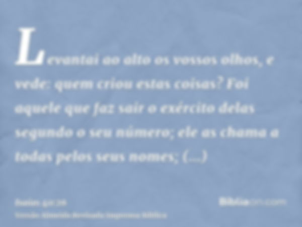 Levantai ao alto os vossos olhos, e vede: quem criou estas coisas? Foi aquele que faz sair o exército delas segundo o seu número; ele as chama a todas pelos seu