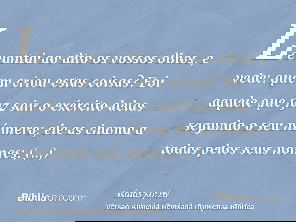 Levantai ao alto os vossos olhos, e vede: quem criou estas coisas? Foi aquele que faz sair o exército delas segundo o seu número; ele as chama a todas pelos seu
