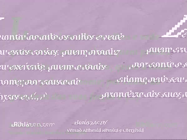 Levantai ao alto os olhos e vede quem criou estas coisas, quem produz por conta o seu exército, quem a todas chama pelo seu nome; por causa da grandeza das suas