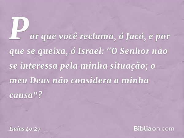 Por que você reclama, ó Jacó,
e por que se queixa, ó Israel:
"O Senhor não se interessa
pela minha situação;
o meu Deus não considera
a minha causa"? -- Isaías 