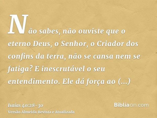 Não sabes, não ouviste que o eterno Deus, o Senhor, o Criador dos confins da terra, não se cansa nem se fatiga? E inescrutável o seu entendimento.Ele dá força a