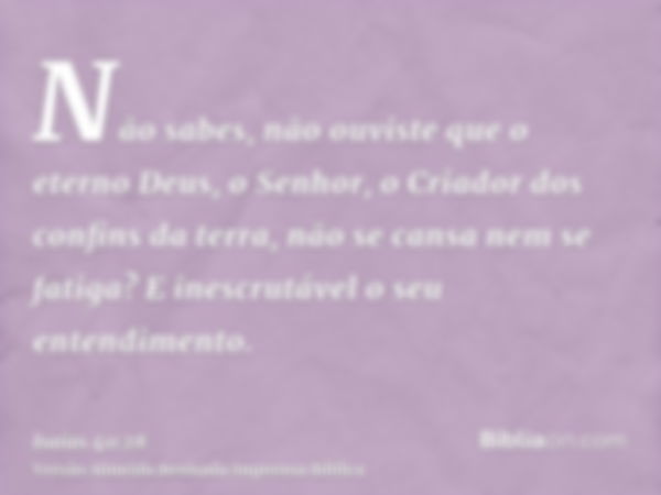 Não sabes, não ouviste que o eterno Deus, o Senhor, o Criador dos confins da terra, não se cansa nem se fatiga? E inescrutável o seu entendimento.