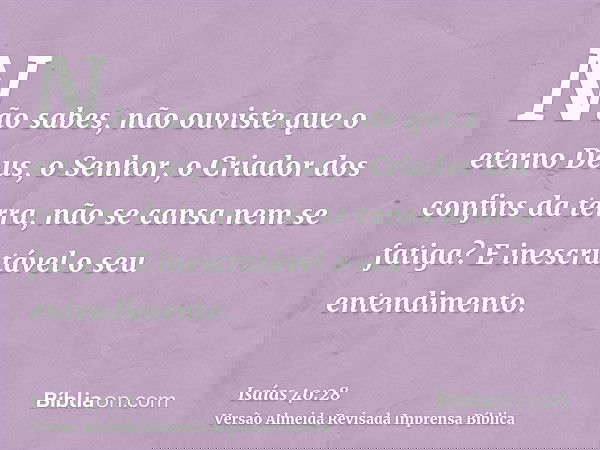 Não sabes, não ouviste que o eterno Deus, o Senhor, o Criador dos confins da terra, não se cansa nem se fatiga? E inescrutável o seu entendimento.