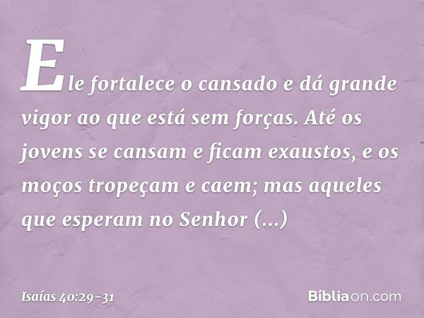 Ele fortalece o cansado
e dá grande vigor ao que está sem forças. Até os jovens se cansam
e ficam exaustos,
e os moços tropeçam e caem; mas aqueles que esperam 