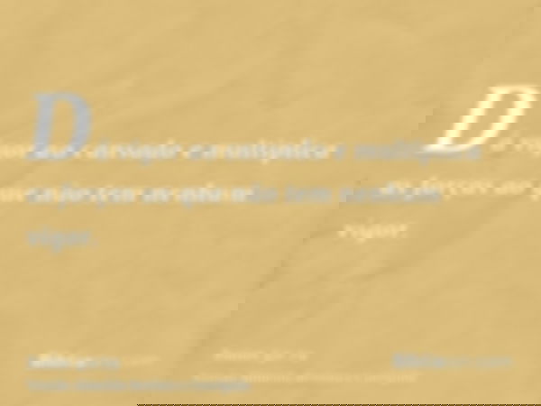 Dá vigor ao cansado e multiplica as forças ao que não tem nenhum vigor.