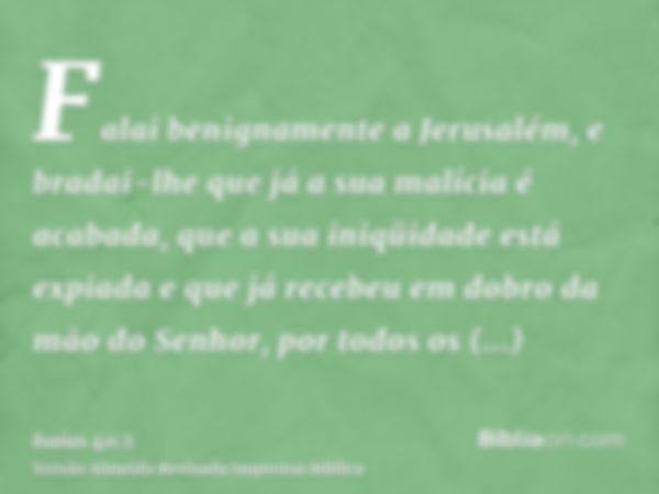 Falai benignamente a Jerusalém, e bradai-lhe que já a sua malícia é acabada, que a sua iniqüidade está expiada e que já recebeu em dobro da mão do Senhor, por t