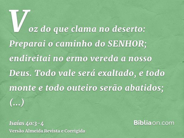 Voz do que clama no deserto: Preparai o caminho do SENHOR; endireitai no ermo vereda a nosso Deus.Todo vale será exaltado, e todo monte e todo outeiro serão aba