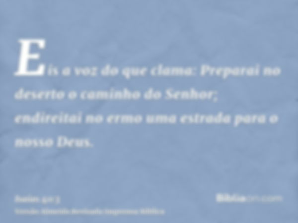 Eis a voz do que clama: Preparai no deserto o caminho do Senhor; endireitai no ermo uma estrada para o nosso Deus.