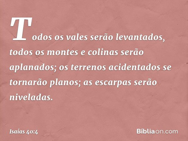 Todos os vales serão levantados,
todos os montes e colinas
serão aplanados;
os terrenos acidentados
se tornarão planos;
as escarpas serão niveladas. -- Isaías 4