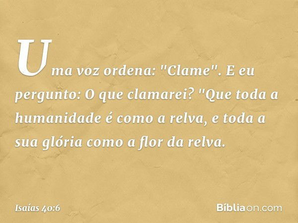 Uma voz ordena: "Clame".
E eu pergunto: O que clamarei?
"Que toda a humanidade é como a relva,
e toda a sua glória
como a flor da relva. -- Isaías 40:6