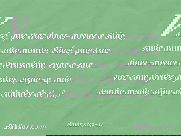 Você, que traz boas-novas a Sião,
suba num alto monte.
Você, que traz boas-novas a Jerusalém,
erga a sua voz com fortes gritos,
erga-a, não tenha medo;
diga às