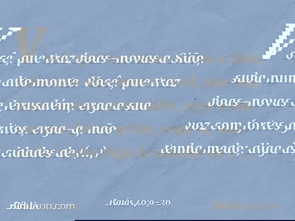 Você, que traz boas-novas a Sião,
suba num alto monte.
Você, que traz boas-novas a Jerusalém,
erga a sua voz com fortes gritos,
erga-a, não tenha medo;
diga às