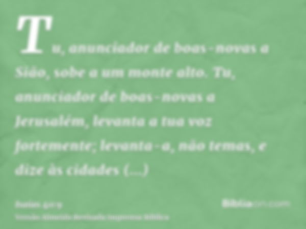 Tu, anunciador de boas-novas a Sião, sobe a um monte alto. Tu, anunciador de boas-novas a Jerusalém, levanta a tua voz fortemente; levanta-a, não temas, e dize 