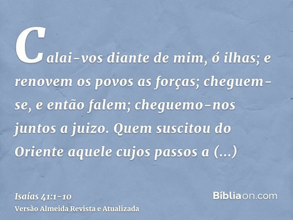 Calai-vos diante de mim, ó ilhas; e renovem os povos as forças; cheguem-se, e então falem; cheguemo-nos juntos a juizo.Quem suscitou do Oriente aquele cujos pas