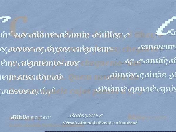 Calai-vos diante de mim, ó ilhas; e renovem os povos as forças; cheguem-se, e então falem; cheguemo-nos juntos a juizo.Quem suscitou do Oriente aquele cujos pas