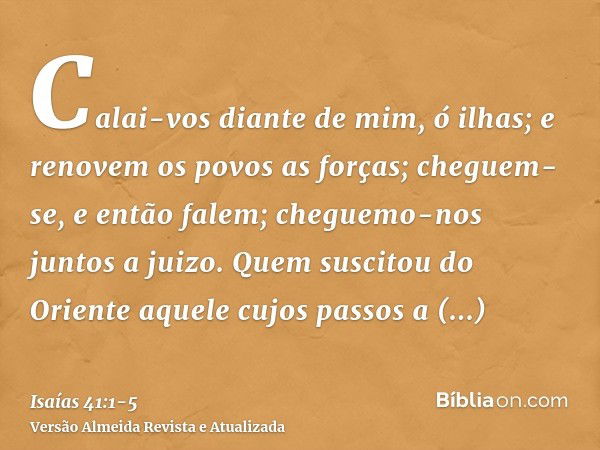 Calai-vos diante de mim, ó ilhas; e renovem os povos as forças; cheguem-se, e então falem; cheguemo-nos juntos a juizo.Quem suscitou do Oriente aquele cujos pas