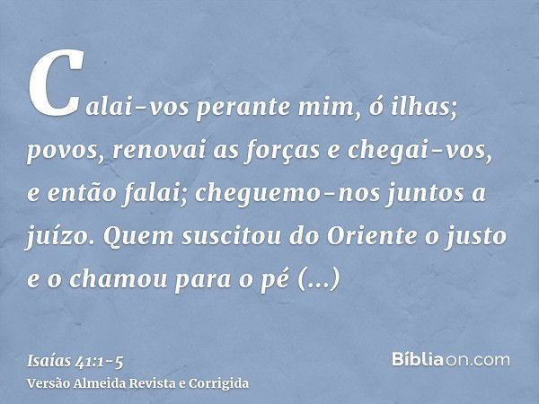 Calai-vos perante mim, ó ilhas; povos, renovai as forças e chegai-vos, e então falai; cheguemo-nos juntos a juízo.Quem suscitou do Oriente o justo e o chamou pa