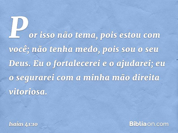 Por isso não tema, pois estou com você;
não tenha medo, pois sou o seu Deus.
Eu o fortalecerei e o ajudarei;
eu o segurarei
com a minha mão direita vitoriosa. -