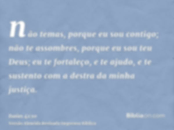 não temas, porque eu sou contigo; não te assombres, porque eu sou teu Deus; eu te fortaleço, e te ajudo, e te sustento com a destra da minha justiça.