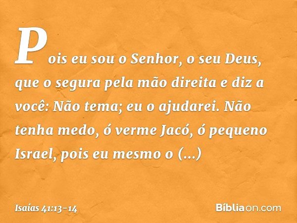 Pois eu sou o Senhor, o seu Deus,
que o segura pela mão direita
e diz a você: Não tema; eu o ajudarei. Não tenha medo, ó verme Jacó,
ó pequeno Israel,
pois eu m