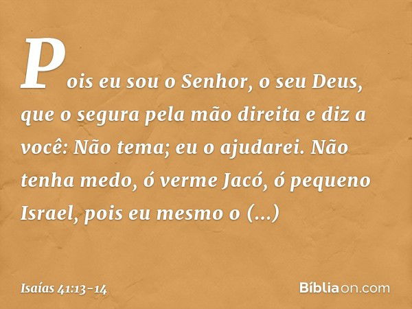 Pois eu sou o Senhor, o seu Deus,
que o segura pela mão direita
e diz a você: Não tema; eu o ajudarei. Não tenha medo, ó verme Jacó,
ó pequeno Israel,
pois eu m