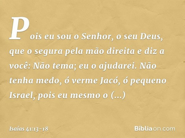 Pois eu sou o Senhor, o seu Deus,
que o segura pela mão direita
e diz a você: Não tema; eu o ajudarei. Não tenha medo, ó verme Jacó,
ó pequeno Israel,
pois eu m