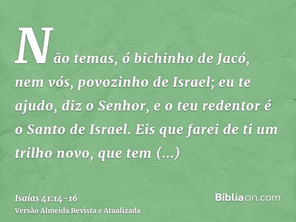 Não temas, ó bichinho de Jacó, nem vós, povozinho de Israel; eu te ajudo, diz o Senhor, e o teu redentor é o Santo de Israel.Eis que farei de ti um trilho novo,