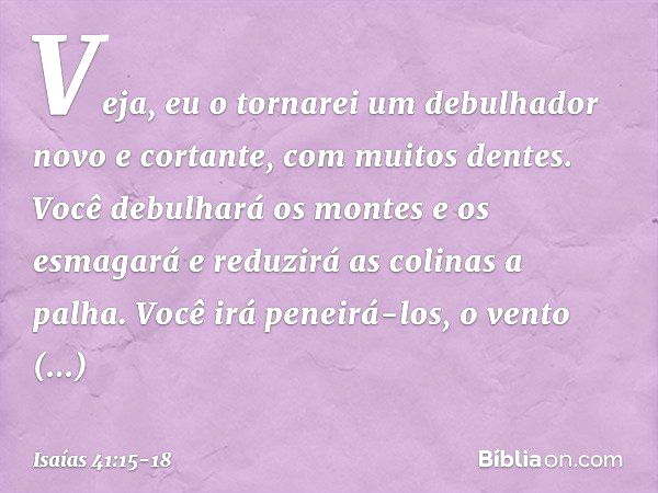 "Veja, eu o tornarei um debulhador
novo e cortante, com muitos dentes.
Você debulhará os montes e os esmagará
e reduzirá as colinas a palha. Você irá peneirá-lo