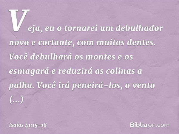 "Veja, eu o tornarei um debulhador
novo e cortante, com muitos dentes.
Você debulhará os montes e os esmagará
e reduzirá as colinas a palha. Você irá peneirá-lo