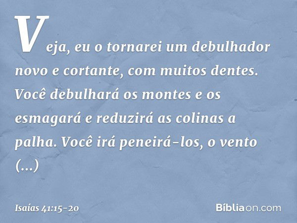 "Veja, eu o tornarei um debulhador
novo e cortante, com muitos dentes.
Você debulhará os montes e os esmagará
e reduzirá as colinas a palha. Você irá peneirá-lo