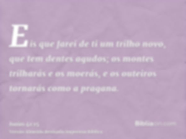 Eis que farei de ti um trilho novo, que tem dentes agudos; os montes trilharás e os moerás, e os outeiros tornarás como a pragana.